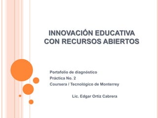 INNOVACIÓN EDUCATIVA
CON RECURSOS ABIERTOS
Portafolio de diagnóstico
Práctica No. 2
Coursera / Tecnológico de Monterrey
Lic. Edgar Ortiz Cabrera
 
