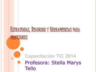 ESTRATEGIAS, RECURSOS Y HERRAMIENTAS PARA 
PROFESORES 
Capacitación TIC 2014 
Profesora: Stella Marys 
Tello 
 