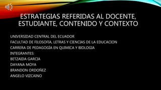 ESTRATEGIAS REFERIDAS AL DOCENTE,
ESTUDIANTE, CONTENIDO Y CONTEXTO
UNIVERSIDAD CENTRAL DEL ECUADOR
FACULTAD DE FILOSOFIA, LETRAS Y CIENCIAS DE LA EDUCACION
CARRERA DE PEDAGOGÍA EN QUIMICA Y BIOLOGIA
INTEGRANTES:
BETZAIDA GARCIA
DAYANA MOYA
BRANDON ORDOÑEZ
ANGELO VIZCAINO
 