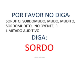 POR FAVOR NO DIGA:
SORDITO, SORDOMUDO, MUDO, MUDITO,
SORDOMUDITO, NO OYENTE, EL
LIMITADO AUDITIVO.
DIGA:
SORDO
APOYO I.E.D.M.A.C.
 