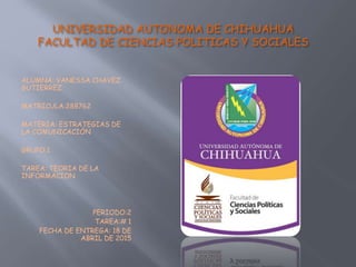 UNIVERSIDAD AUTONOMA DE CHIHUAHUA
FACULTAD DE CIENCIAS POLITICAS Y SOCIALES
ALUMNA: VANESSA CHAVEZ
GUTIERREZ
MATRICULA:288762
MATERIA: ESTRATEGIAS DE
LA COMUNICACIÓN
GRUPO:1
TAREA: TEORIA DE LA
INFORMACION
PERIODO:2
TAREA:# 1
FECHA DE ENTREGA: 18 DE
ABRIL DE 2015
 