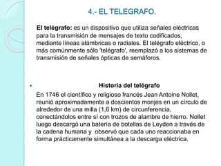 4.- EL TELEGRAFO. 
El telégrafo: es un dispositivo que utiliza señales eléctricas 
para la transmisión de mensajes de texto codificados, 
mediante líneas alámbricas o radiales. El telégrafo eléctrico, o 
más comúnmente sólo 'telégrafo', reemplazó a los sistemas de 
transmisión de señales ópticas de semáforos. 
 Historia del telégrafo 
En 1746 el científico y religioso francés Jean Antoine Nollet, 
reunió aproximadamente a doscientos monjes en un círculo de 
alrededor de una milla (1,6 km) de circunferencia, 
conectándolos entre sí con trozos de alambre de hierro. Nollet 
luego descargó una batería de botellas de Leyden a través de 
la cadena humana y observó que cada uno reaccionaba en 
forma prácticamente simultánea a la descarga eléctrica. 
 