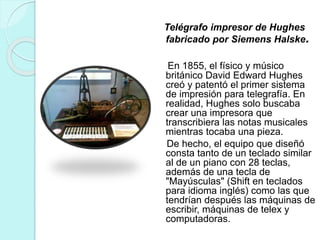 Telégrafo impresor de Hughes 
fabricado por Siemens Halske. 
En 1855, el físico y músico 
británico David Edward Hughes 
creó y patentó el primer sistema 
de impresión para telegrafía. En 
realidad, Hughes solo buscaba 
crear una impresora que 
transcribiera las notas musicales 
mientras tocaba una pieza. 
De hecho, el equipo que diseñó 
consta tanto de un teclado similar 
al de un piano con 28 teclas, 
además de una tecla de 
"Mayúsculas" (Shift en teclados 
para idioma inglés) como las que 
tendrían después las máquinas de 
escribir, máquinas de telex y 
computadoras. 
 