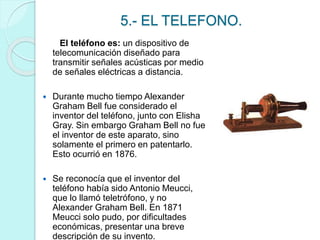 5.- EL TELEFONO. 
El teléfono es: un dispositivo de 
telecomunicación diseñado para 
transmitir señales acústicas por medio 
de señales eléctricas a distancia. 
 Durante mucho tiempo Alexander 
Graham Bell fue considerado el 
inventor del teléfono, junto con Elisha 
Gray. Sin embargo Graham Bell no fue 
el inventor de este aparato, sino 
solamente el primero en patentarlo. 
Esto ocurrió en 1876. 
 Se reconocía que el inventor del 
teléfono había sido Antonio Meucci, 
que lo llamó teletrófono, y no 
Alexander Graham Bell. En 1871 
Meucci solo pudo, por dificultades 
económicas, presentar una breve 
descripción de su invento. 
 