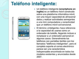 Teléfono inteligente: 
 Un teléfono inteligente (smartphone en 
inglés) es un teléfono móvil construido 
sobre una plataforma informática móvil, 
con una mayor capacidad de almacenar 
datos y realizar actividades semejantes 
a una mini computadora y conectividad 
que un teléfono móvil convencional. 
 El término «inteligente» hace referencia 
a la capacidad de usarse como un 
ordenador de bolsillo, llegando incluso a 
remplazar a un ordenador personal en 
algunos casos. Generalmente los 
teléfonos con pantallas táctiles son los 
llamados "teléfonos inteligentes", pero el 
completo soporte al correo electrónico 
parece ser una característica 
indispensable encontrada en todos los 
modelos existentes y anunciados desde 
2007. 
