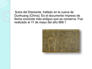 Sutra del Diamante, hallado en la cueva de 
Dunhuang (China). Es el documento impreso de 
fecha conocida más antiguo que se conserva. Fue 
realizado el 11 de mayo del año 868.1 
 