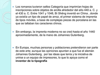  Los romanos tuvieron sellos Categoría que imprimían hojas de 
inscripciones sobre objetos de arcilla alrededor del año 440 a. C. y 
el 430 a. C. Entre 1041 y 1048, Bì Shēng inventó en China , donde 
ya existía un tipo de papel de arroz, el primer sistema de imprenta 
de tipos móviles, a base de complejas piezas de porcelana en las 
que se tallaban los caracteres chinos. 
 Sin embargo, la imprenta moderna no se creó hasta el año 1440 
aproximadamente, de la mano de Johannes Gutenberg. 
 En Europa, muchas personas y poblaciones pretendieron ser parte 
de este arte; aunque las opiniones apuntan a que fue el alemán 
Johannes Gutenberg, por las ideas que tenía y la iniciativa de 
unirse a un equipo de impresores, lo que lo apoya como el 
inventor de la tipografía 
 