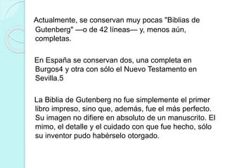 Actualmente, se conservan muy pocas "Biblias de 
Gutenberg" —o de 42 líneas— y, menos aún, 
completas. 
En España se conservan dos, una completa en 
Burgos4 y otra con sólo el Nuevo Testamento en 
Sevilla.5 
La Biblia de Gutenberg no fue simplemente el primer 
libro impreso, sino que, además, fue el más perfecto. 
Su imagen no difiere en absoluto de un manuscrito. El 
mimo, el detalle y el cuidado con que fue hecho, sólo 
su inventor pudo habérselo otorgado. 
 