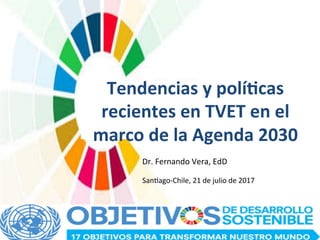 Tendencias	y	polí/cas	
recientes	en	TVET	en	el	
marco	de	la	Agenda	2030	
Dr.	Fernando	Vera,	EdD		
San/ago-Chile,	21	de	julio	de	2017	
 