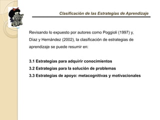Clasificación de las Estrategias de AprendizajeRevisando lo expuesto por autores como Poggioli (1997) y, Díaz y Hernández (2002), la clasificación de estrategias de aprendizaje se puede resumir en: 3.1 Estrategias para adquirir conocimientos 3.2 Estrategias para la solución de problemas 3.3 Estrategias de apoyo: metacognitivas y motivacionales 