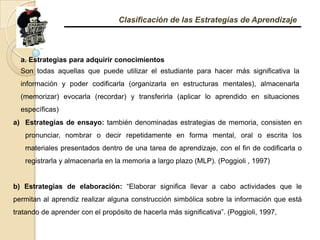 Clasificación de las Estrategias de Aprendizajea. Estrategias para adquirir conocimientos Son todas aquellas que puede utilizar el estudiante para hacer más significativa la información y poder codificarla (organizarla en estructuras mentales), almacenarla (memorizar) evocarla (recordar) y transferirla (aplicar lo aprendido en situaciones específicas) Estrategias de ensayo: también denominadas estrategias de memoria, consisten en pronunciar, nombrar o decir repetidamente en forma mental, oral o escrita los materiales presentados dentro de una tarea de aprendizaje, con el fin de codificarla o registrarla y almacenarla en la memoria a largo plazo (MLP). (Poggioli , 1997) b) Estrategias de elaboración: “Elaborar significa llevar a cabo actividades que le permitan al aprendiz realizar alguna construcción simbólica sobre la información que está tratando de aprender con el propósito de hacerla más significativa”. (Poggioli, 1997, 