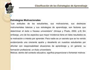 Clasificación de las Estrategias de AprendizajeEstrategias Motivacionales “Las actitudes de los estudiantes, sus motivaciones, sus destrezas instrumentales básicas y sus estrategias de aprendizaje, son factores que determinan el éxito o fracaso universitario” (Amaya y Prado, 2002, p.9) Sin embargo, uno de los aspectos que mayor incidencia tiene en tales resultados es la motivación o interés por aprender. Para nadie es un secreto que se ha venido evidenciando una creciente apatía y desaliento en nuestros estudiantes por afrontar con responsabilidad situaciones de aprendizaje y, en general, su formación profesional. un título universitario Motivar, dentro del contexto educativo, significa proporcionar o fomentar motivos 