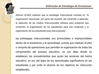 Definición de Estrategia de EnseñanzaAlfonzo (2.003) sostiene que la estrategia instruccional consiste en “la organización secuencial, por parte del docente, del contenido a aprender, la selección de los medios instruccionales idóneos para presentar ese contenido, la organización de los estudiantes para ese contenido y la organización de los estudiantes para ese propósito”. las estrategias instruccionales son primordiales e imprescindibles dentro de la enseñanza y el aprendizaje, puesto que implican el plan o conjunto de operaciones que permiten la organización de todos los componentes del proceso educativo, es con ellas donde se establecen los procedimientos que guían las acciones del hecho educativo, en pro del logro de los aprendizajes significativos en los estudiantes y por ende el alcance de los objetivos de instrucción establecidos. 