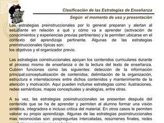 Clasificación de las Estrategias de EnseñanzaSegún  el momento de uso y presentaciónLas estrategias preinstruccionales por lo general preparan y alertan al estudiante en relación a qué y cómo va a aprender (activación de conocimientos y experiencias previas pertinentes) y le permiten ubicarse en el contexto del aprendizaje pertinente. Algunas de las estrategias preinstruccionales típicas son:los objetivos y el organizador previo.Las estrategias coinstruccionales apoyan los contenidos curriculares durante el proceso mismo de enseñanza o de la lectura del texto de enseñanza. Cubren funciones como las siguientes: detección de la información principal;conceptualizaciónde contenidos; delimitación de la organización, estructura e interrelaciones entre dichos contenidos y mantenimiento de la atención y motivación. Aquí pueden incluirse estrategias como: ilustraciones, redes semánticas, mapas conceptuales y analogías, entre otras.A su vez, las estrategias posinstruccionales se presentan después del contenido que se ha de aprender y permiten al alumno formar una visión sintética, integradora e incluso critica del material. En otros casos le permiten valorar su propio aprendizaje. Algunas de las estrategias posinstruccionalesmas reconocidas son: pospreguntas intercaladas, resúmenes finales, redes semánticas y mapas conceptuales.