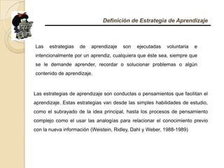 Definición de Estrategia de AprendizajeLas estrategias de aprendizaje son ejecutadas voluntaria e intencionalmente por un aprendiz, cualquiera que éste sea, siempre que se le demande aprender, recordar o solucionar problemas o algún contenido de aprendizaje.Las estrategias de aprendizaje son conductas o pensamientos que facilitan el aprendizaje. Estas estrategias van desde las simples habilidades de estudio, como el subrayado de la idea principal, hasta los procesos de pensamiento complejo como el usar las analogías para relacionar el conocimiento previo con la nueva información (Weistein, Ridley, Dahl y Weber, 1988-1989)