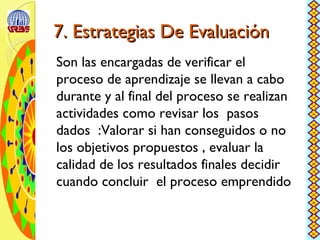7. Estrategias De Evaluación7. Estrategias De Evaluación
Son las encargadas de verificar el
proceso de aprendizaje se llevan a cabo
durante y al final del proceso se realizan
actividades como revisar los pasos
dados :Valorar si han conseguidos o no
los objetivos propuestos , evaluar la
calidad de los resultados finales decidir
cuando concluir el proceso emprendido
 