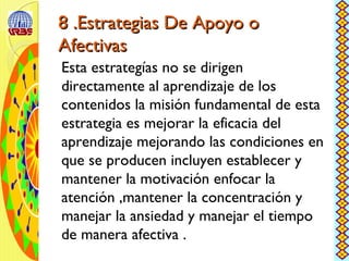 8 .Estrategias De Apoyo o8 .Estrategias De Apoyo o
AfectivasAfectivas
Esta estrategías no se dirigen
directamente al aprendizaje de los
contenidos la misión fundamental de esta
estrategia es mejorar la eficacia del
aprendizaje mejorando las condiciones en
que se producen incluyen establecer y
mantener la motivación enfocar la
atención ,mantener la concentración y
manejar la ansiedad y manejar el tiempo
de manera afectiva .
 