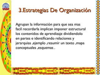 3.Estrategias De Organización3.Estrategias De Organización
Agrupan la información para que sea mas
facil recordarla implican imponer estructural
los contenidos de aprendizaje dividiendolo
en partes e identificando relaciones y
jerarquias ,ejemplo ,resumir un texto ,mapa
conceptuales ,esquemas .
 
