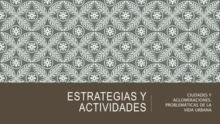 ESTRATEGIAS Y
ACTIVIDADES
CIUDADES Y
AGLOMERACIONES.
PROBLEMÁTICAS DE LA
VIDA URBANA
 