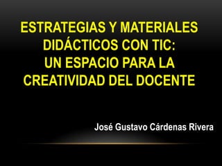 ESTRATEGIAS Y MATERIALES
DIDÁCTICOS CON TIC:
UN ESPACIO PARA LA
CREATIVIDAD DEL DOCENTE
José Gustavo Cárdenas Rivera
 