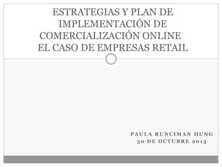 ESTRATEGIAS Y PLAN DE
IMPLEMENTACIÓN DE
COMERCIALIZACIÓN ONLINE
EL CASO DE EMPRESAS RETAIL

PAULA RUNCIMAN HUNG
30 DE OCTUBRE 2013

 