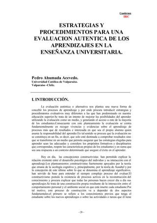 Cuadernos
IRC
- 28 –
ESTRATEGIAS Y
PROCEDIMIENTOS PARA UNA
EVALUACION AUTENTICA DE LOS
APRENDIZAJES EN LA
ENSEÑANZA UNIVERSITARIA.
Pedro Ahumada Acevedo.
Universidad Católica de Valparaíso.
Valparaíso -Chile.
I. INTRODUCCIÓN.
La evaluación auténtica o alternativa nos plantea una nueva forma de
concebir los procesos de aprendizaje y por ende procura introducir estrategias y
procedimientos evaluativos muy diferentes a las que han predominado en nuestra
educación superior.Se trata de un intento de mejorar las posibilidades del aprender
utilizando la evaluación como un medio, y generando el acceso a este de la mayoría
de los estudiantes.Consecuente con este planteamiento la evaluación se centra
fundamentalmente en recoger vivencias y evidencias sobre el aprendizaje de
procesos más que de resultados e interesada en que sea el propio alumno quien
asuma la responsabilidad del aprender.En talsentido se procura que la evaluación no
se constituya en un fin, es decir, que solo esté destinada a comprobar resultados sino
que se transforme en un medio que permita asegurar que las estrategias elegidas para
aprender sean las adecuadas y considere los propósitos formativos y disciplinarios
que correspondan, respete las características propias de los estudiantes y en suma que
sea una respuesta a un contexto determinado que asegure el éxito en el aprender.
Hoy en día, las concepciones constructivistas han permitido explicar la
relación existente entre el desarrollo psicológico del individuo y su interacción con el
aprendizaje.Los planteamientos constructivistas fuertemente apoyados por la teoría
que emana de la sicología cognitiva y, principalmente, por la teoría de Ausubel y por
la concepción de este último sobre lo que se denomina el aprendizaje significativo,
han servido de base para entender el siempre complejo proceso del evaluar.El
constructivismo postula la existencia de procesos activos en la reconstrucción del
conocimiento y procura explicar que todas las personas hacen crecer día a día sus
aprendizajes.Se trata de una construcción propia resultante de la interacción entre el
comportamiento personal y el ambiente social en que está inserto cada estudiante.Por
tal motivo, este proceso de construcción va a depender de dos aspectos
fundamentales:el primero se refiere a los conocimientos previos que tenga el
estudiante sobre los nuevos aprendizajes o sobre las actividades o tareas que él tiene
 