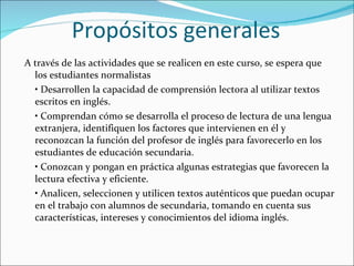 Propósitos generales A través de las actividades que se realicen en este curso, se espera que los estudiantes normalistas •  Desarrollen la capacidad de comprensión lectora al utilizar textos escritos en inglés. •  Comprendan cómo se desarrolla el proceso de lectura de una lengua extranjera, identifiquen los factores que intervienen en él y reconozcan la función del profesor de inglés para favorecerlo en los estudiantes de educación secundaria. •  Conozcan y pongan en práctica algunas estrategias que favorecen la lectura efectiva y eficiente. •  Analicen, seleccionen y utilicen textos auténticos que puedan ocupar en el trabajo con alumnos de secundaria, tomando en cuenta sus características, intereses y conocimientos del idioma inglés. 