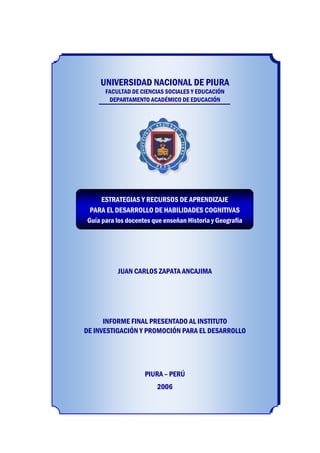 UNIVERSIDAD NACIONAL DE PIURA
UNIVERSIDAD NACIONAL DE PIURA
FACULTAD DE CIENCIAS SOCIALES Y EDUCACIÓN
DEPARTAMENTO ACADÉMICO DE EDUCACIÓN
JUAN CARLOS ZAPATA ANCAJIMA
INFORME FINAL PRESENTADO AL INSTITUTO
DE INVESTIGACIÓN Y PROMOCIÓN PARA EL DESARROLLO
PIURA – PERÚ
2006
ESTRATEGIAS Y RECURSOS DE APRENDIZAJE
PARA EL DESARROLLO DE HABILIDADES COGNITIVAS
Guía para los docentes que enseñan Historia y Geografía
 