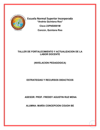 1
Escuela Normal Superior Incorporada
“Andrés Quintana Roo”
Clave 23PNS0001M
Cancún, Quintana Roo
TALLER DE FORTALECIMIENTO Y ACTUALIZACION DE LA
LABOR DOCENTE
(NIVELACION PEDAGOGICA)
ESTRATEGIAS Y RECURSOS DIDACTICOS
ASESOR: PROF. FREDDY AGUSTIN RUZ MENA
ALUMNA: MARÍA CONCEPCION COUOH BE
 