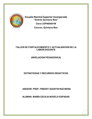 1
Escuela Normal Superior Incorporada
“Andrés Quintana Roo”
Clave 23PNS0001M
Cancún, Quintana Roo
TALLER DE FORTALECIMIENTO Y ACTUALIZACION DE LA
LABOR DOCENTE
(NIVELACION PEDAGOGICA)
ESTRATEGIAS Y RECURSOS DIDACTICOS
ASESOR: PROF. FREDDY AGUSTIN RUZ MENA
ALUMNA: MARÍA CECILIA NOVELO ESPADAS
 