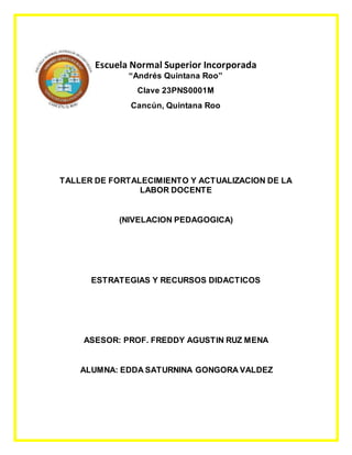 Escuela Normal Superior Incorporada
“Andrés Quintana Roo”
Clave 23PNS0001M
Cancún, Quintana Roo
TALLER DE FORTALECIMIENTO Y ACTUALIZACION DE LA
LABOR DOCENTE
(NIVELACION PEDAGOGICA)
ESTRATEGIAS Y RECURSOS DIDACTICOS
ASESOR: PROF. FREDDY AGUSTIN RUZ MENA
ALUMNA: EDDA SATURNINA GONGORA VALDEZ
 