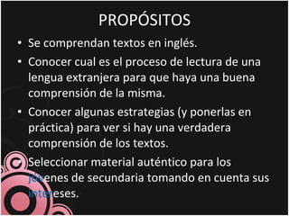 PROPÓSITOS Se comprendan textos en inglés. Conocer cual es el proceso de lectura de una lengua extranjera para que haya una buena comprensión de la misma. Conocer algunas estrategias (y ponerlas en práctica) para ver si hay una verdadera comprensión de los textos. Seleccionar material auténtico para los  jóv enes de secundaria tomando en cuenta sus  inter eses. 