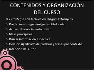 CONTENIDOS Y ORGANIZACIÓN DEL CURSO Estrategias de lectura en lengua extranjera. Predicciones según imágenes, título, etc. Activar el conocimiento previo. Ideas principales. Buscar información específica. Deducir significado de palabras y frases por contexto. Intención del autor. 