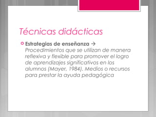 Técnicas didácticas
 Estrategias de enseñanza 
 Procedimientos que se utilizan de manera
 reflexiva y flexible para promover el logro
 de aprendizajes significativos en los
 alumnos (Mayer, 1984). Medios o recursos
 para prestar la ayuda pedagógica
 