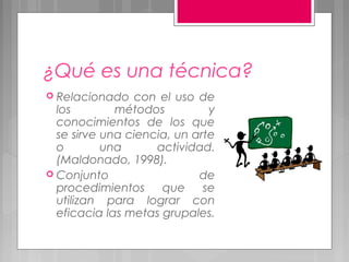 ¿Qué es una técnica?
 Relacionado   con el uso de
  los        métodos          y
  conocimientos de los que
  se sirve una ciencia, un arte
  o        una      actividad.
  (Maldonado, 1998).
 Conjunto                  de
  procedimientos     que     se
  utilizan para lograr con
  eficacia las metas grupales.
 