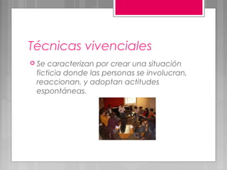 Técnicas vivenciales
 Se caracterizan por crear una situación
 ficticia donde las personas se involucran,
 reaccionan, y adoptan actitudes
 espontáneas.
 