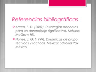 Referencias bibliográficas
 Arceo, F. D. (2001). Estrategias docentes
  para un aprendizaje significativo. México:
  McGraw Hill.
 Nuñez, J. G. (1999). Dinámicas de grupo:
  técnicas y tácticas. México: Editorial Pax
  México.
 