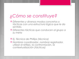 ¿Cómo se constituye?
   Diferentes y diversos modos concretos o
    tácticas con una estructura lógica que le da
    sentido.
   Diferentes tácticas que conducen al grupo a
    su meta

   Ej. Técnica de Phillips (técnica)
   Nombrar coordinador, nombrar registrador,
    utilizar el reflejo, la confrontación, la
    contextualización (tácticas)
 