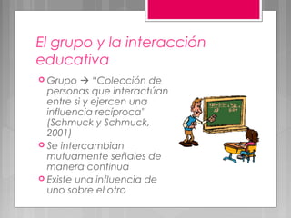 El grupo y la interacción
educativa
 Grupo    “Colección de
  personas que interactúan
  entre si y ejercen una
  influencia recíproca”
  (Schmuck y Schmuck,
  2001)
 Se intercambian
  mutuamente señales de
  manera continua
 Existe una influencia de
  uno sobre el otro
 
