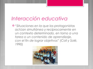 Interacción educativa
 “Situaciones en la que los protagonistas
 actúan simultánea y recíprocamente en
 un contexto determinado, en torno a una
 tarea o un contenido de aprendizaje,
 con el fin de lograr objetivos” (Coll y Solé,
 1990)
 