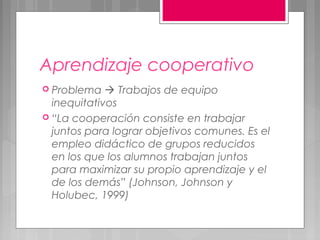 Aprendizaje cooperativo
 Problema    Trabajos de equipo
  inequitativos
 “La cooperación consiste en trabajar
  juntos para lograr objetivos comunes. Es el
  empleo didáctico de grupos reducidos
  en los que los alumnos trabajan juntos
  para maximizar su propio aprendizaje y el
  de los demás” (Johnson, Johnson y
  Holubec, 1999)
 
