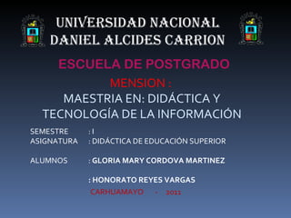 UNIVERSIDAD NACIONAL
    DANIEL ALCIDES CARRION
    ESCUELA DE POSTGRADO
           MENSION :
     MAESTRIA EN: DIDÁCTICA Y
  TECNOLOGÍA DE LA INFORMACIÓN
SEMESTRE     :I
ASIGNATURA   : DIDÁCTICA DE EDUCACIÓN SUPERIOR

ALUMNOS      : GLORIA MARY CORDOVA MARTINEZ

             : HONORATO REYES VARGAS
              CARHUAMAYO - 2011
 