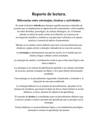 Reporte de lectura.
Diferencias entre estrategias, técnicas y actividades.
Se acude al término método para designar aquellos procesos ordenados de
acciones que se fundamentan en alguna área del conocimiento, o bien modelos
de orden filosófico, psicológico, de carácter ideológico, etc. El término
método se utiliza de modo común en la filosofía, en el proceso de
investigación científica y también se usa para hacer referencia a la manera
práctica y concreta de aplicar el pensamiento.
Método en un sentido estricto debería reservarse a los procedimientos que
obedecen a algún criterio o principio ordenador de un curso de acciones.
La estrategia es primeramente una guía de acción, en el sentido que nos
orienta a llegar u obtener ciertos resultados.
La estrategia da sentido y coordinación a todo lo que se hace para llegar a una
meta u objetivo.
La estrategia es un sistema de planificación aplicado a un conjunto articulado
de acciones, permite conseguir un objeto y sirve para obtener determinados
resultados.
Una estrategia es un procedimiento organizado, formalizado y orientado a la
obtención de una meta establecida.
La estrategia didáctica es el conjunto de procedimientos, apoyados en las
técnicas de enseñanza, que tienen el objeto de llevar a buen término la acción
didáctica, es decir, alcanzar los objetivos de aprendizaje.
El concepto de técnica es considerada como un procedimiento didáctico que
se presta a ayudar a realizar una parte del aprendizaje que se persigue con la
estrategia.
Técnica didáctica es un procedimiento lógico y con fundamento psicológico
destinado a orientar el aprendizaje del alumno.
 