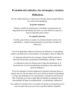 El modelo del rediseño y las estrategias y técnicas
Didácticas.
En este modelo educativo se espera que el alumno asuma un papel diferente
en su proceso de aprendizaje.
En primer momento:
Plantear y diseñar las experiencias y actividades necesarias para a la
adquisición de los aprendizajes previstos, así como definir los espacios y
recursos adecuados para su logro.
En segundo momento:
Facilitar, guiar motivar y ayudar a los alumnos durante su proceso de
aprendizaje y conducir permanentemente el curso hacia los objetivos
propuestos.
Uno de los principales objetivos del proceso de rediseño es e l aprendizaje
amplio y profundo de los conocimientos, las estrategias y técnicas didácticas.
La adecuada selección de una estrategia o técnica didáctica permite el
desarrollo intencional y programado de habilidades, actitudes y valores.
La colaboración entre los alumnos para el logro del aprendizaje se ve
favorecida por el uso de una plataforma tecnológica como apoyo delos
procesos didácticos.
El uso de estrategias y técnicas didácticas le permiten al docente poner en
práctica otro rol, esto nos quiere decir que le facilita al alumno el aprendizaje
y lo hace que profundice en los conocimientos y descubra la relevancia de
ellos. El docente en su nuevo papel debe de brindarle al estudiante nuevas
oportunidades de llegar al autoaprendizaje y al aprendizaje colaborativo.
Este cambio en el profesor lleva a convertir a la alumno en una persona activa,
esto nos quiere decir que ya no solo es profesor hablara e impartirá
 