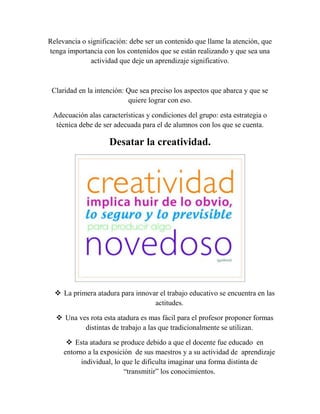 Relevancia o significación: debe ser un contenido que llame la atención, que
tenga importancia con los contenidos que se están realizando y que sea una
actividad que deje un aprendizaje significativo.
Claridad en la intención: Que sea preciso los aspectos que abarca y que se
quiere lograr con eso.
Adecuación alas características y condiciones del grupo: esta estrategia o
técnica debe de ser adecuada para el de alumnos con los que se cuenta.
Desatar la creatividad.
 La primera atadura para innovar el trabajo educativo se encuentra en las
actitudes.
 Una ves rota esta atadura es mas fácil para el profesor proponer formas
distintas de trabajo a las que tradicionalmente se utilizan.
 Esta atadura se produce debido a que el docente fue educado en
entorno a la exposición de sus maestros y a su actividad de aprendizaje
individual, lo que le dificulta imaginar una forma distinta de
“transmitir” los conocimientos.
 