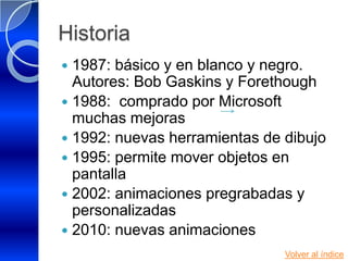 Historia
 1987: básico y en blanco y negro.
  Autores: Bob Gaskins y Forethough
 1988: comprado por Microsoft
  muchas mejoras
 1992: nuevas herramientas de dibujo
 1995: permite mover objetos en
  pantalla
 2002: animaciones pregrabadas y
  personalizadas
 2010: nuevas animaciones
                               Volver al índice
 