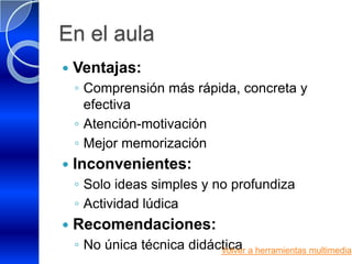 En el aula
   Ventajas:
    ◦ Comprensión más rápida, concreta y
      efectiva
    ◦ Atención-motivación
    ◦ Mejor memorización
   Inconvenientes:
    ◦ Solo ideas simples y no profundiza
    ◦ Actividad lúdica
   Recomendaciones:
    ◦ No única técnica didáctica a herramientas multimedia
                            Volver
 