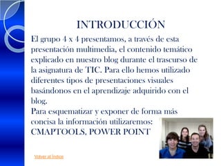 INTRODUCCIÓN
El grupo 4 x 4 presentamos, a través de esta
presentación multimedia, el contenido temático
explicado en nuestro blog durante el trascurso de
la asignatura de TIC. Para ello hemos utilizado
diferentes tipos de presentaciones visuales
basándonos en el aprendizaje adquirido con el
blog.
Para esquematizar y exponer de forma más
concisa la información utilizaremos:
CMAPTOOLS, POWER POINT

 Volver al Índice
 
