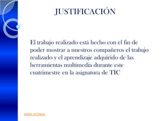 JUSTIFICACIÓN


    El trabajo realizado está hecho con el fin de
    poder mostrar a nuestros compañeros el trabajo
    realizado y el aprendizaje adquirido de las
    herramientas multimedia durante este
    cuatrimestre en la asignatura de TIC




Volver al Índice
 