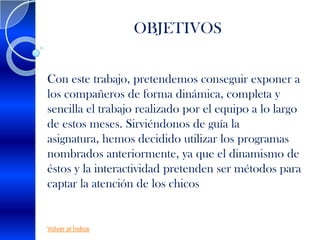 OBJETIVOS


Con este trabajo, pretendemos conseguir exponer a
los compañeros de forma dinámica, completa y
sencilla el trabajo realizado por el equipo a lo largo
de estos meses. Sirviéndonos de guía la
asignatura, hemos decidido utilizar los programas
nombrados anteriormente, ya que el dinamismo de
éstos y la interactividad pretenden ser métodos para
captar la atención de los chicos


Volver al Índice
 